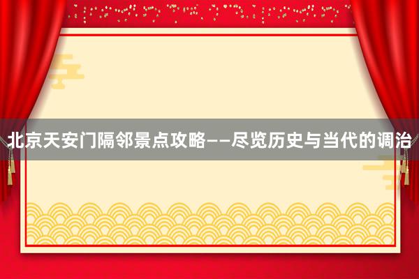 北京天安门隔邻景点攻略——尽览历史与当代的调治