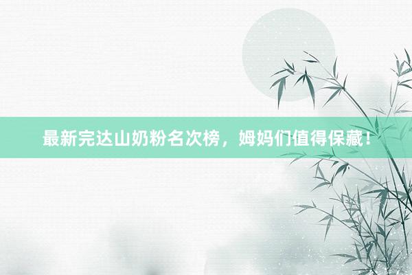 最新完达山奶粉名次榜，姆妈们值得保藏！